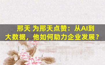 邢天 为邢天点赞：从AI到大数据，他如何助力企业发展？